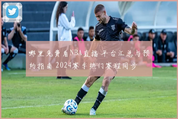 哪里免费看NBA直播 平台汇总与预约指南 2024赛季热门赛程同步