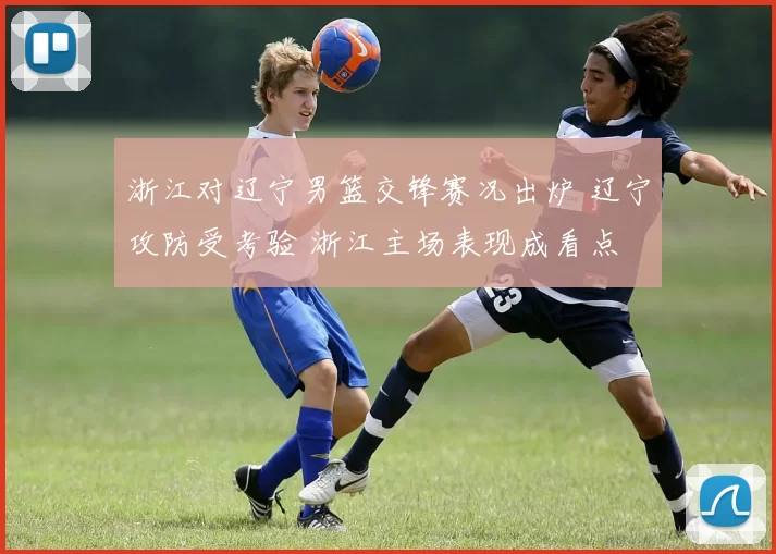 浙江对辽宁男篮交锋赛况出炉 辽宁攻防受考验 浙江主场表现成看点