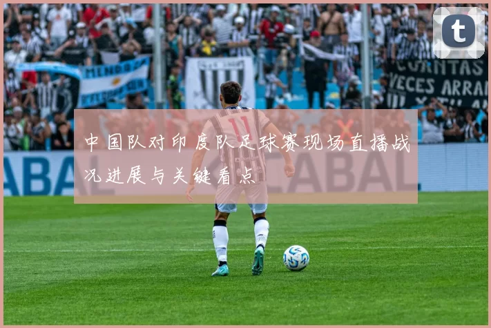 中国队对印度队足球赛现场直播战况进展与关键看点
