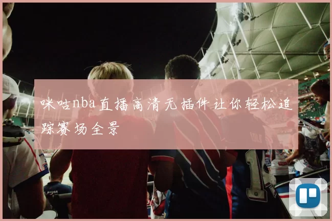 咪咕nba直播高清无插件让你轻松追踪赛场全景