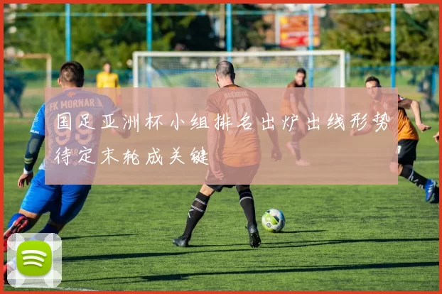 国足亚洲杯小组排名出炉出线形势待定末轮成关键