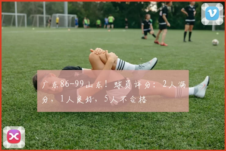 广东86-99山东！球员评分：2人满分，1人良好，5人不合格