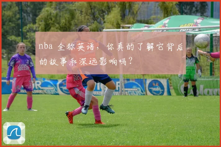 nba 全称英语，你真的了解它背后的故事和深远影响吗？
