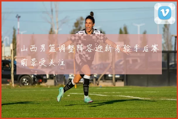 山西男篮调整阵容迎新考验季后赛前景受关注