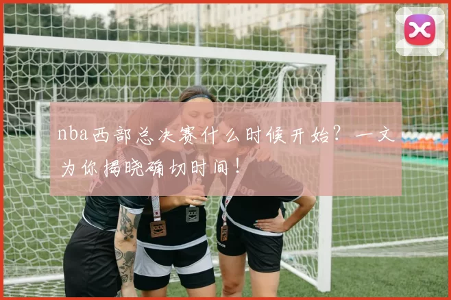 nba西部总决赛什么时候开始？一文为你揭晓确切时间！