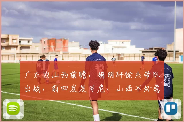 广东战山西前瞻，胡明轩徐杰带队出战，前四岌岌可危，山西不好惹