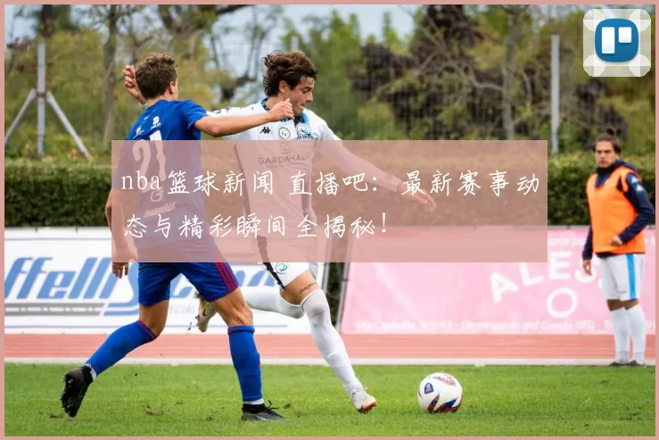 nba篮球新闻 直播吧:最新赛事动态与精彩瞬间全揭秘!