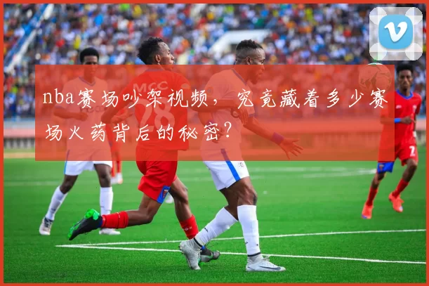 nba赛场吵架视频，究竟藏着多少赛场火药背后的秘密？