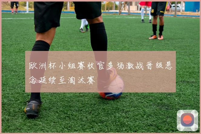 欧洲杯小组赛收官多场激战晋级悬念延续至淘汰赛