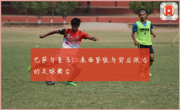 巴萨与皇马：表面紧张与背后政治的足球舞台