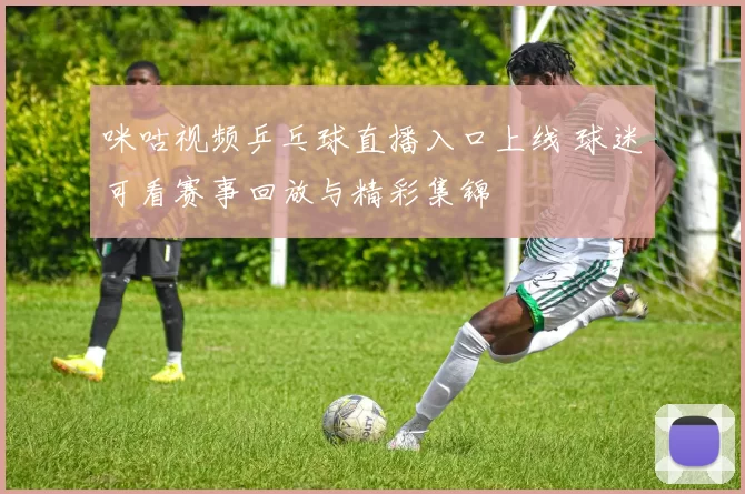 咪咕视频乒乓球直播入口上线 球迷可看赛事回放与精彩集锦