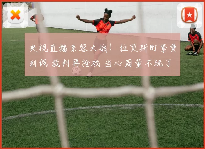 央视直播京蓉大战！拉莫斯盯紧费利佩 裁判再抢戏 当心周董不玩了