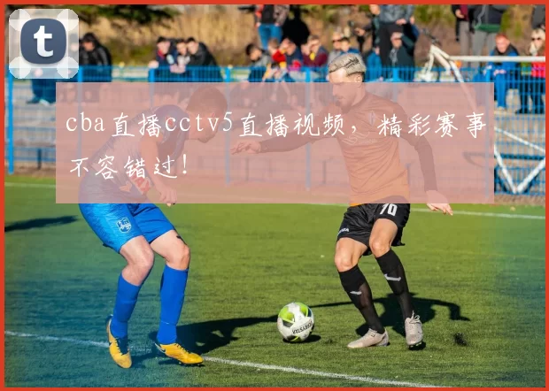 cba直播cctv5直播视频,精彩赛事不容错过!