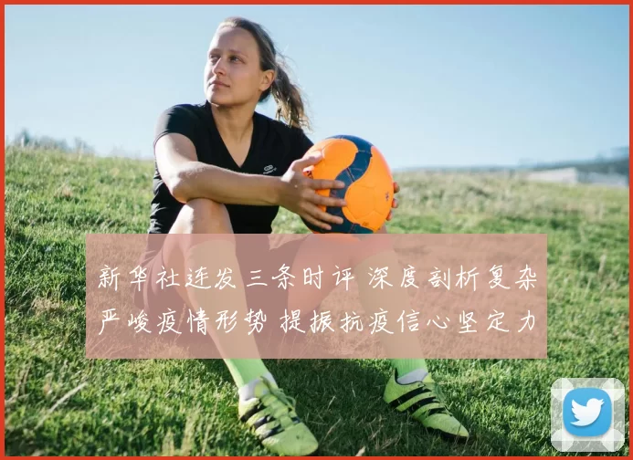 新华社连发三条时评 深度剖析复杂严峻疫情形势 提振抗疫信心坚定力量