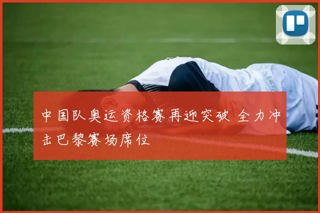 中国队奥运资格赛再迎突破 全力冲击巴黎赛场席位