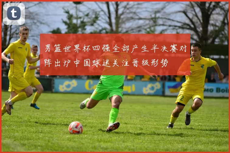 男篮世界杯四强全部产生半决赛对阵出炉中国球迷关注晋级形势